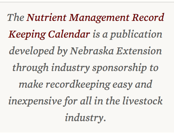 The Nutrient Management Record Keeping Calendaer is a publication developed by Nebraska Extension through industry sponsorships to make recordkeeping easy and inexpensive for all in the livestock industry